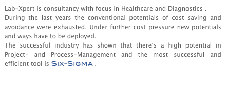 Lab-Xpert is consultancy with focus in Healthcare and Diagnostics .
During the last years the conventional potentials of cost saving and avoidance were exhausted. Under further cost pressure new potentials and ways have to be deployed.
The successful industry has shown that there‘s a high potential in Project- and Process-Management and the most successful and efficient tool is Six-Sigma .

more >>